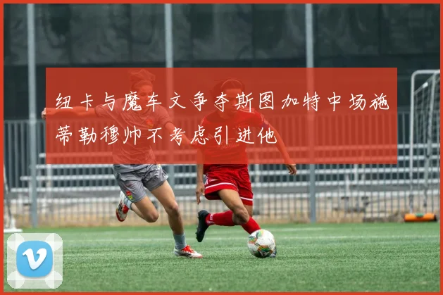 纽卡与魔车文争夺斯图加特中场施蒂勒穆帅不考虑引进他
