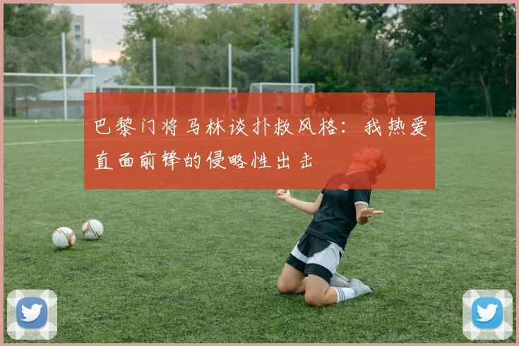 巴黎门将马林谈扑救风格：我热爱直面前锋的侵略性出击