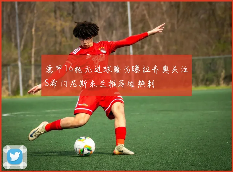 意甲16轮无进球隆戈曝拉齐奥关注S希门尼斯米兰推荐给热刺
