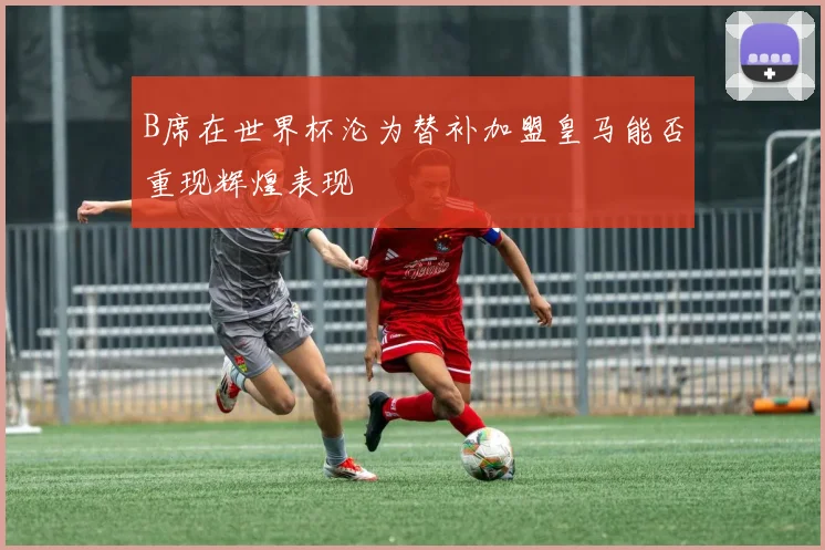 B席在世界杯沦为替补加盟皇马能否重现辉煌表现