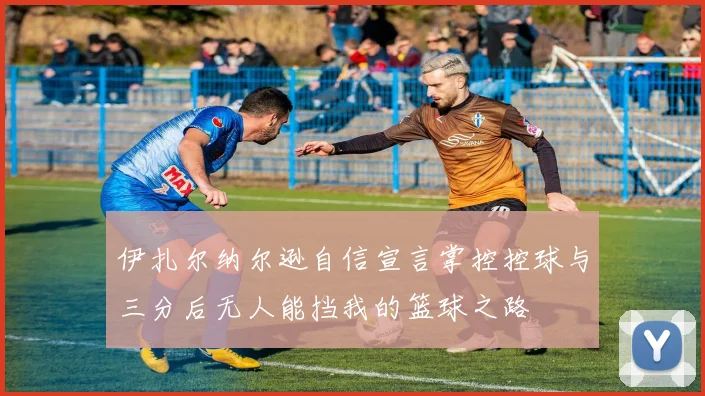 伊扎尔纳尔逊自信宣言掌控控球与三分后无人能挡我的篮球之路
