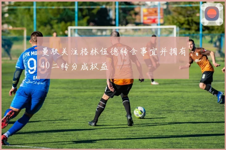 曼联关注格林伍德转会事宜并拥有40二转分成权益
