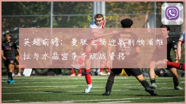 英超前瞻：曼联主场迎战利物浦维拉与水晶宫争夺欧战资格