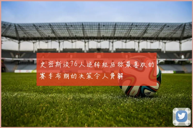 史密斯谈76人逆转经历称最喜欢的赛季布朗的决策令人费解