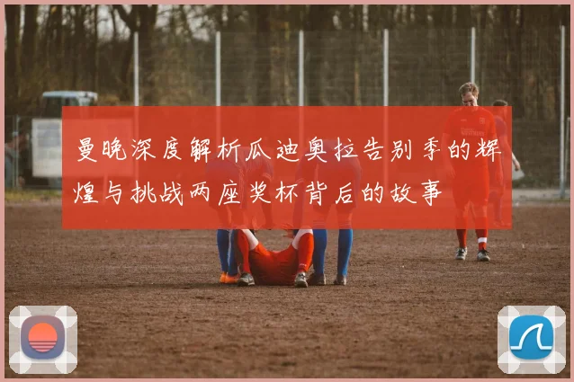 曼晚深度解析瓜迪奥拉告别季的辉煌与挑战两座奖杯背后的故事