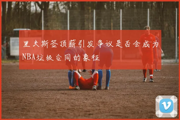 里夫斯签顶薪引发争议是否会成为NBA垃圾合同的象征