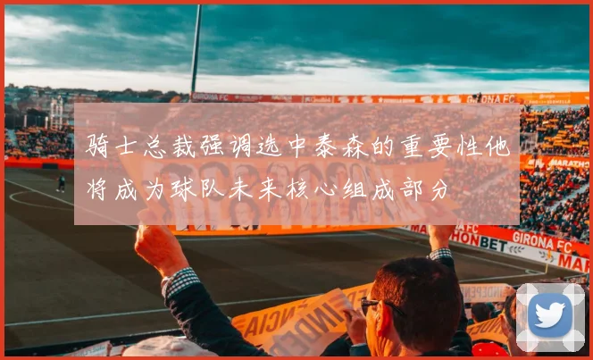 骑士总裁强调选中泰森的重要性他将成为球队未来核心组成部分